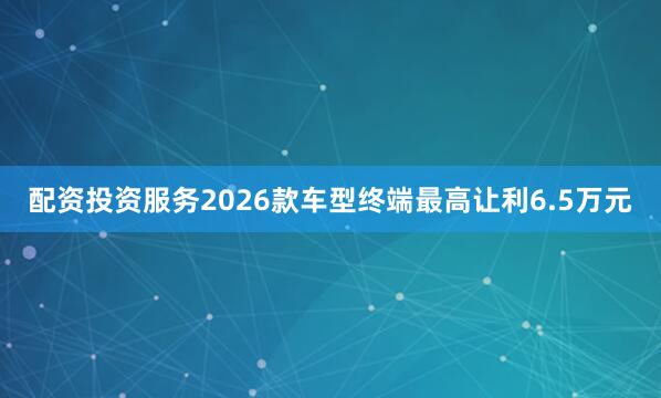 配资投资服务2026款车型终端最高让利6.5万元
