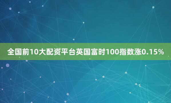 全国前10大配资平台英国富时100指数涨0.15%
