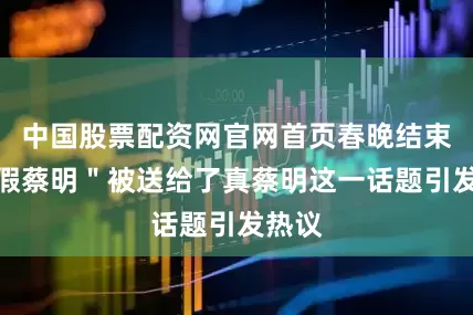 中国股票配资网官网首页春晚结束后＂假蔡明＂被送给了真蔡明这一话题引发热议