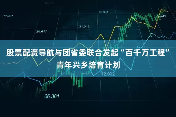 股票配资导航与团省委联合发起“百千万工程”青年兴乡培育计划