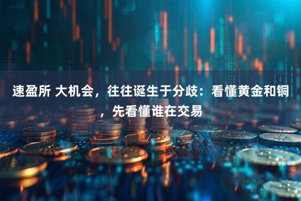 速盈所 大机会，往往诞生于分歧：看懂黄金和铜，先看懂谁在交易