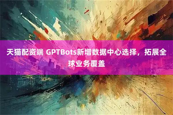 天猫配资端 GPTBots新增数据中心选择，拓展全球业务覆盖
