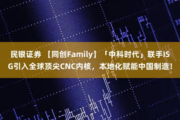 民银证券 【同创Family】「中科时代」联手ISG引入全球顶尖CNC内核，本地化赋能中国制造！