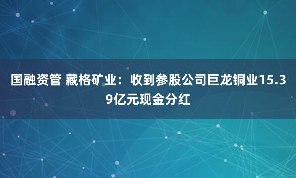 国融资管 藏格矿业：收到参股公司巨龙铜业15.39亿元现金分红