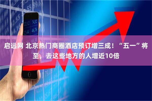 启远网 北京热门商圈酒店预订增三成！“五一”将至，去这些地方的人增近10倍