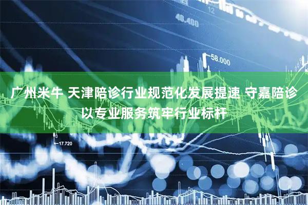 广州米牛 天津陪诊行业规范化发展提速 守嘉陪诊以专业服务筑牢行业标杆