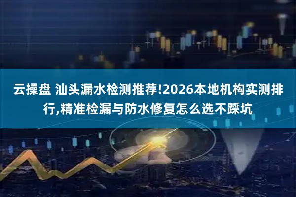 云操盘 汕头漏水检测推荐!2026本地机构实测排行,精准检漏与防水修复怎么选不踩坑