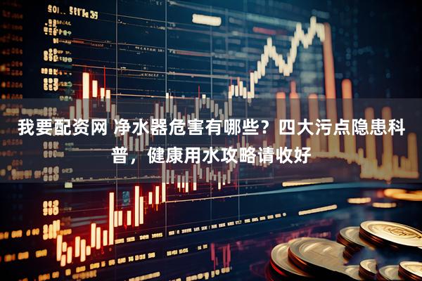 我要配资网 净水器危害有哪些？四大污点隐患科普，健康用水攻略请收好