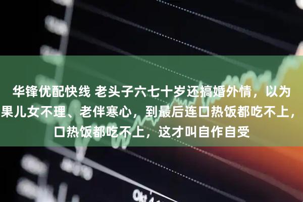 华锋优配快线 老头子六七十岁还搞婚外情，以为赶上时髦了，结果儿女不理、老伴寒心，到最后连口热饭都吃不上，这才叫自作自受
