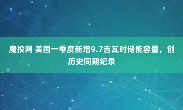魔投网 美国一季度新增9.7吉瓦时储能容量，创历史同期纪录