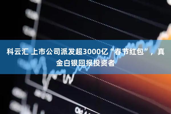 科云汇 上市公司派发超3000亿“春节红包”，真金白银回报投资者