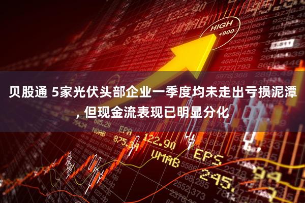 贝股通 5家光伏头部企业一季度均未走出亏损泥潭, 但现金流表现已明显分化