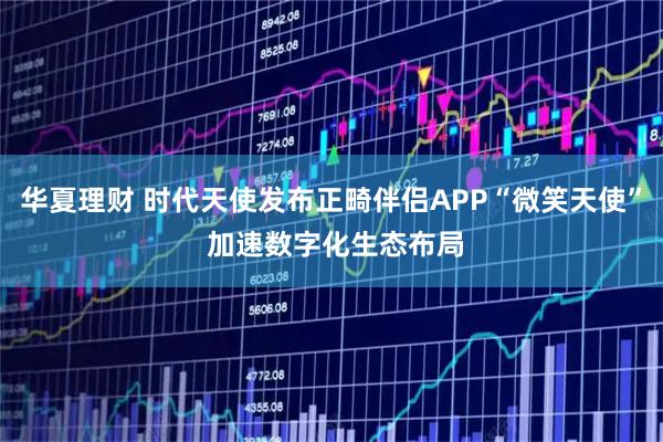华夏理财 时代天使发布正畸伴侣APP“微笑天使” 加速数字化生态布局