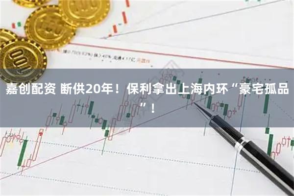 嘉创配资 断供20年！保利拿出上海内环“豪宅孤品”！