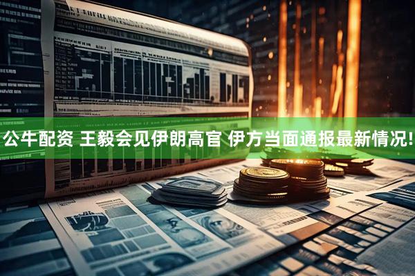公牛配资 王毅会见伊朗高官 伊方当面通报最新情况!