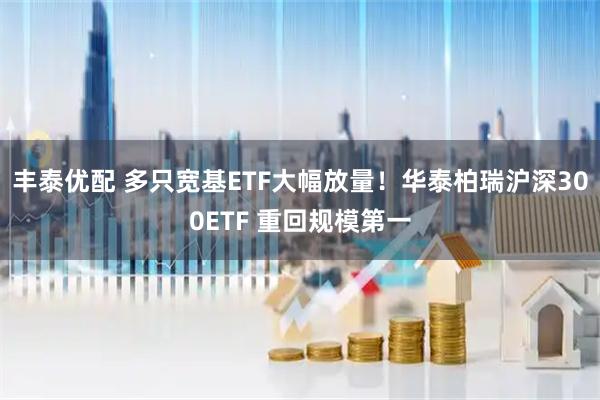 丰泰优配 多只宽基ETF大幅放量！华泰柏瑞沪深300ETF 重回规模第一