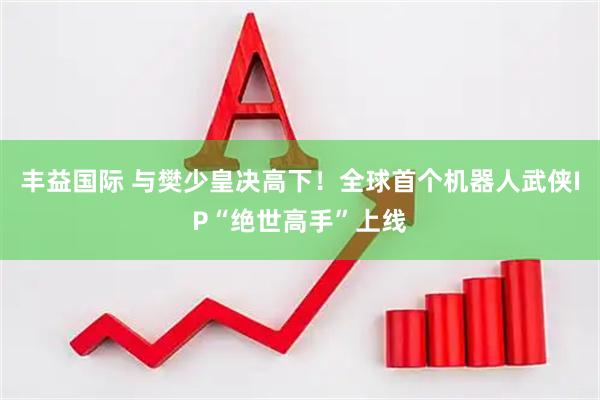 丰益国际 与樊少皇决高下！全球首个机器人武侠IP“绝世高手”上线