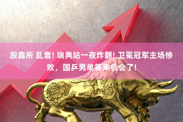 股鑫所 乱套! 瑞典站一夜炸翻! 卫冕冠军主场惨败，国乒男单等来机会了!