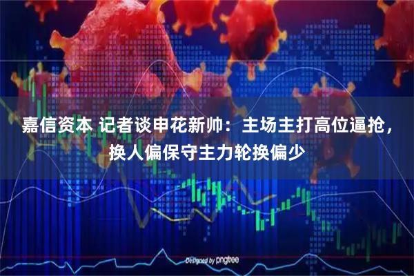 嘉信资本 记者谈申花新帅：主场主打高位逼抢，换人偏保守主力轮换偏少