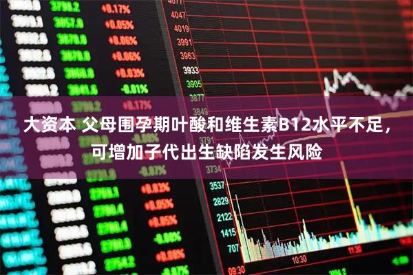 大资本 父母围孕期叶酸和维生素B12水平不足，可增加子代出生缺陷发生风险