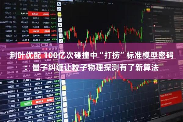 荆叶优配 100亿次碰撞中“打捞”标准模型密码：量子纠缠让粒子物理探测有了新算法