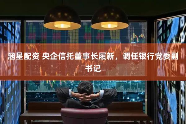 涵星配资 央企信托董事长履新，调任银行党委副书记