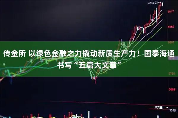 传金所 以绿色金融之力撬动新质生产力！国泰海通书写“五篇大文章”